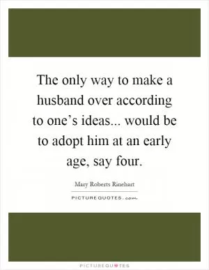 The only way to make a husband over according to one’s ideas... would be to adopt him at an early age, say four Picture Quote #1