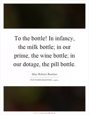 To the bottle! In infancy, the milk bottle; in our prime, the wine bottle; in our dotage, the pill bottle Picture Quote #1