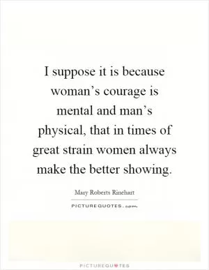 I suppose it is because woman’s courage is mental and man’s physical, that in times of great strain women always make the better showing Picture Quote #1