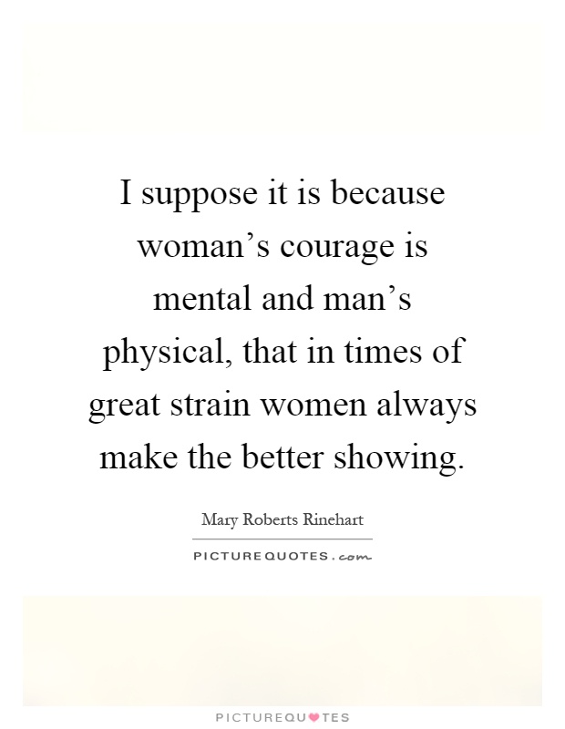 I suppose it is because woman's courage is mental and man's physical, that in times of great strain women always make the better showing Picture Quote #1