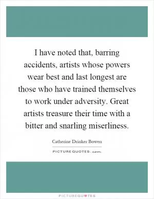 I have noted that, barring accidents, artists whose powers wear best and last longest are those who have trained themselves to work under adversity. Great artists treasure their time with a bitter and snarling miserliness Picture Quote #1