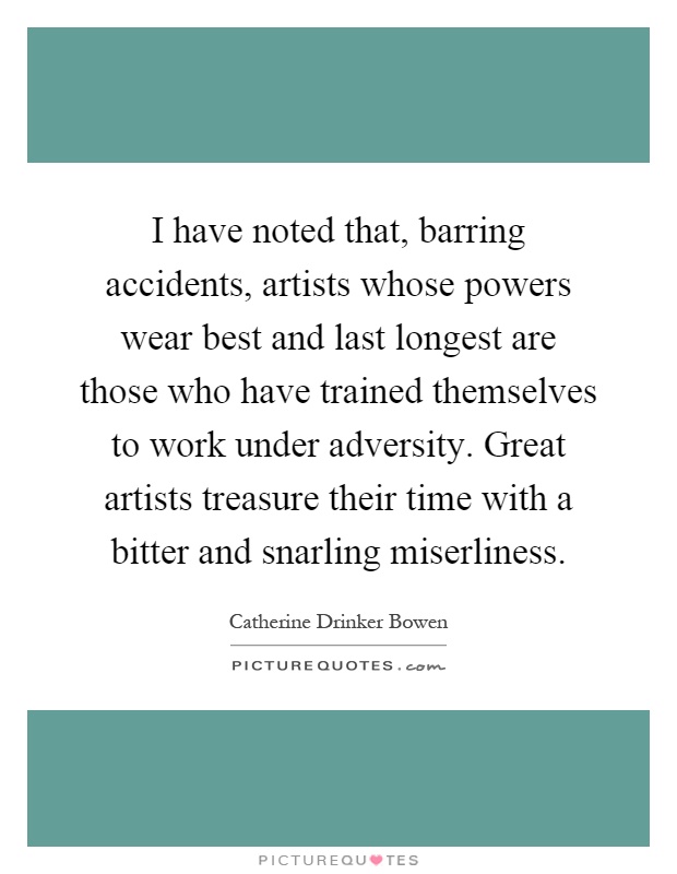 I have noted that, barring accidents, artists whose powers wear best and last longest are those who have trained themselves to work under adversity. Great artists treasure their time with a bitter and snarling miserliness Picture Quote #1