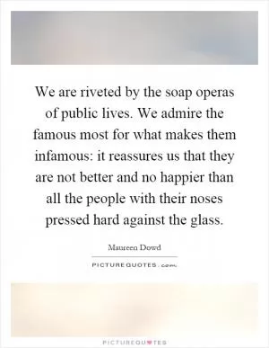 We are riveted by the soap operas of public lives. We admire the famous most for what makes them infamous: it reassures us that they are not better and no happier than all the people with their noses pressed hard against the glass Picture Quote #1