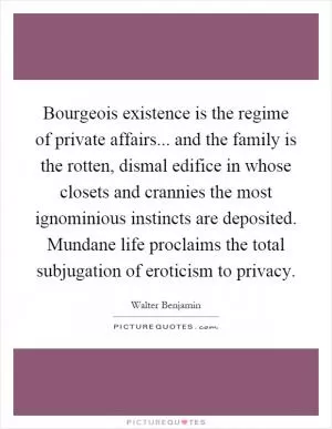 Bourgeois existence is the regime of private affairs... and the family is the rotten, dismal edifice in whose closets and crannies the most ignominious instincts are deposited. Mundane life proclaims the total subjugation of eroticism to privacy Picture Quote #1