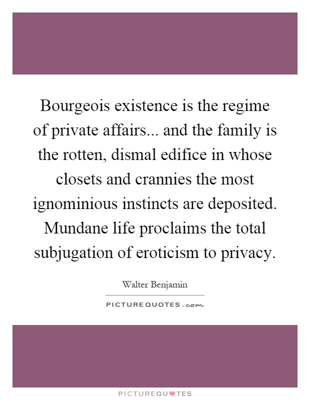 Bourgeois existence is the regime of private affairs... and the family is the rotten, dismal edifice in whose closets and crannies the most ignominious instincts are deposited. Mundane life proclaims the total subjugation of eroticism to privacy Picture Quote #1