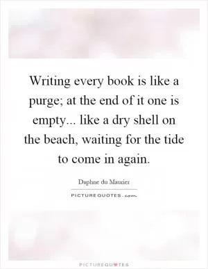Writing every book is like a purge; at the end of it one is empty... like a dry shell on the beach, waiting for the tide to come in again Picture Quote #1