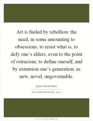 Art is fueled by rebellion: the need, in some amounting to obsessions, to resist what is, to defy one’s elders, even to the point of ostracism; to define oneself, and by extension one’s generation, as new, novel, ungovernable Picture Quote #1