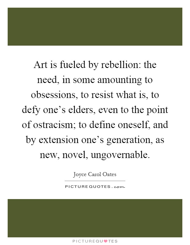 Art is fueled by rebellion: the need, in some amounting to obsessions, to resist what is, to defy one's elders, even to the point of ostracism; to define oneself, and by extension one's generation, as new, novel, ungovernable Picture Quote #1