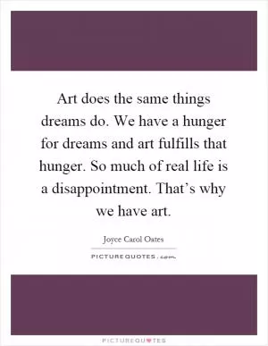 Art does the same things dreams do. We have a hunger for dreams and art fulfills that hunger. So much of real life is a disappointment. That’s why we have art Picture Quote #1