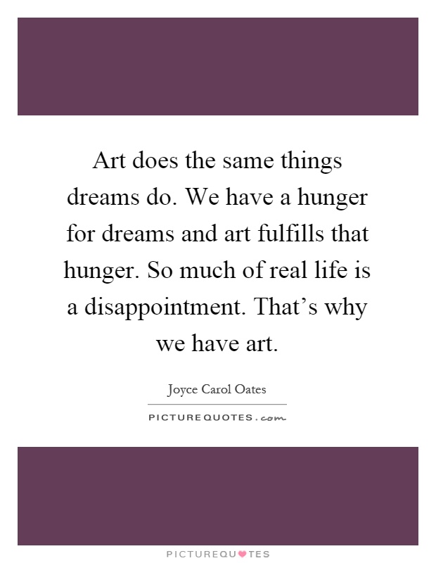 Art does the same things dreams do. We have a hunger for dreams and art fulfills that hunger. So much of real life is a disappointment. That's why we have art Picture Quote #1