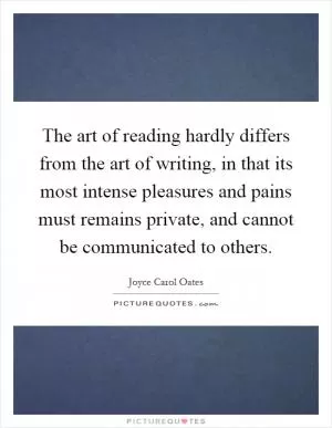 The art of reading hardly differs from the art of writing, in that its most intense pleasures and pains must remains private, and cannot be communicated to others Picture Quote #1