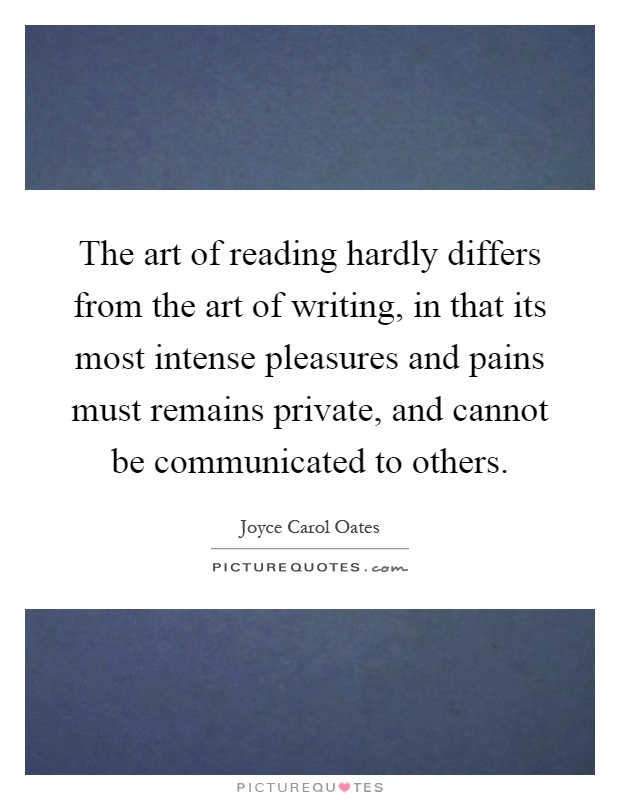 The art of reading hardly differs from the art of writing, in that its most intense pleasures and pains must remains private, and cannot be communicated to others Picture Quote #1