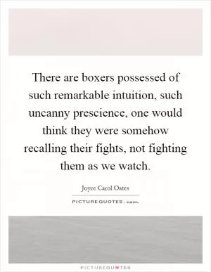 There are boxers possessed of such remarkable intuition, such uncanny prescience, one would think they were somehow recalling their fights, not fighting them as we watch Picture Quote #1