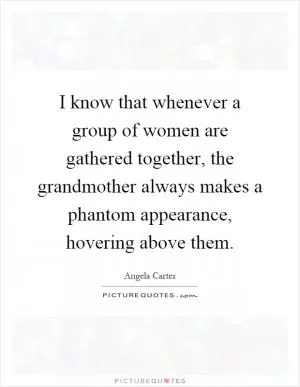 I know that whenever a group of women are gathered together, the grandmother always makes a phantom appearance, hovering above them Picture Quote #1