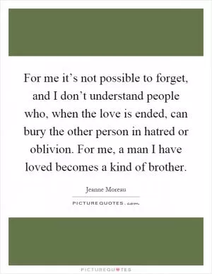 For me it’s not possible to forget, and I don’t understand people who, when the love is ended, can bury the other person in hatred or oblivion. For me, a man I have loved becomes a kind of brother Picture Quote #1