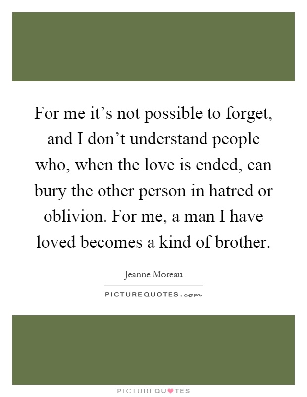 For me it's not possible to forget, and I don't understand people who, when the love is ended, can bury the other person in hatred or oblivion. For me, a man I have loved becomes a kind of brother Picture Quote #1