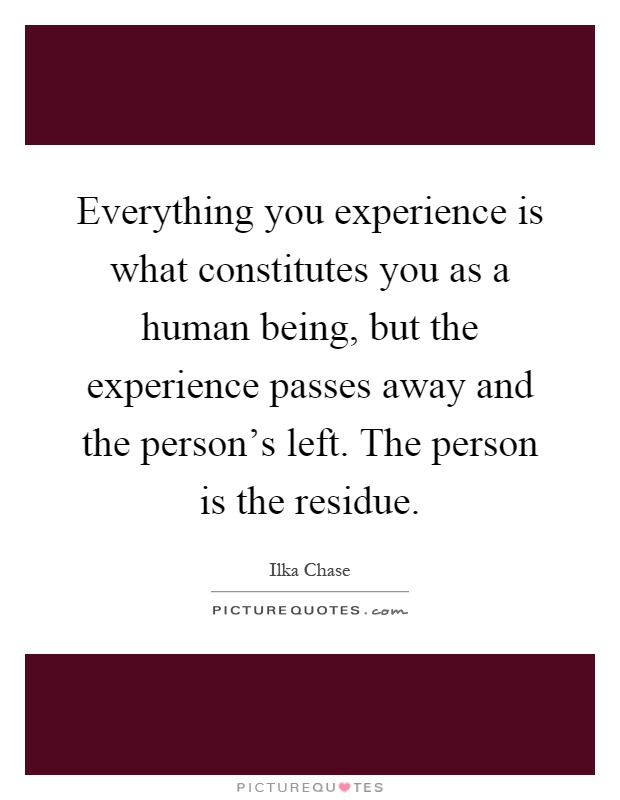 Everything you experience is what constitutes you as a human being, but the experience passes away and the person's left. The person is the residue Picture Quote #1