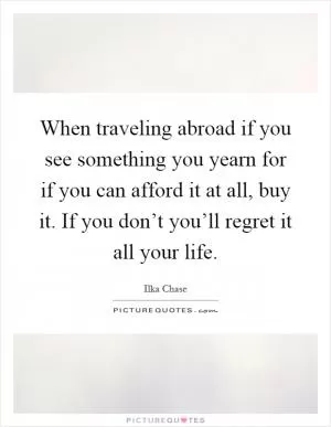 When traveling abroad if you see something you yearn for if you can afford it at all, buy it. If you don’t you’ll regret it all your life Picture Quote #1