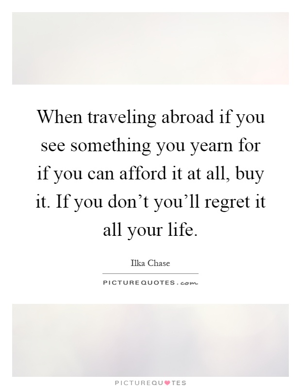 When traveling abroad if you see something you yearn for if you can afford it at all, buy it. If you don't you'll regret it all your life Picture Quote #1