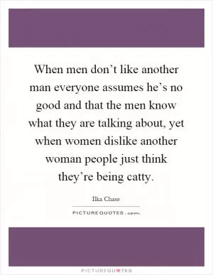When men don’t like another man everyone assumes he’s no good and that the men know what they are talking about, yet when women dislike another woman people just think they’re being catty Picture Quote #1