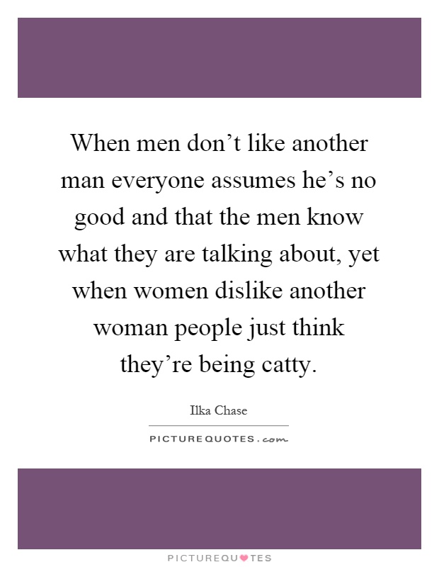 When men don't like another man everyone assumes he's no good and that the men know what they are talking about, yet when women dislike another woman people just think they're being catty Picture Quote #1