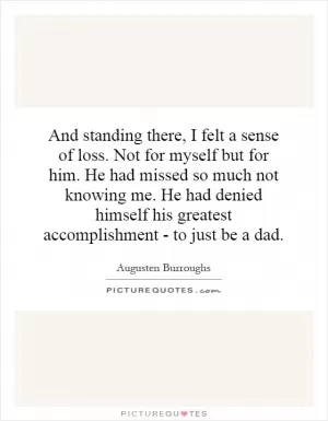 And standing there, I felt a sense of loss. Not for myself but for him. He had missed so much not knowing me. He had denied himself his greatest accomplishment - to just be a dad Picture Quote #1