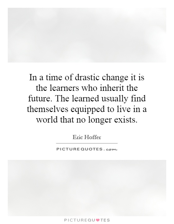 In a time of drastic change it is the learners who inherit the future. The learned usually find themselves equipped to live in a world that no longer exists Picture Quote #1