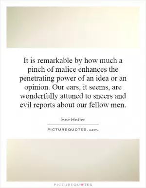 It is remarkable by how much a pinch of malice enhances the penetrating power of an idea or an opinion. Our ears, it seems, are wonderfully attuned to sneers and evil reports about our fellow men Picture Quote #1