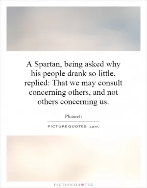 A Spartan, being asked why his people drank so little, replied: That we may consult concerning others, and not others concerning us Picture Quote #1