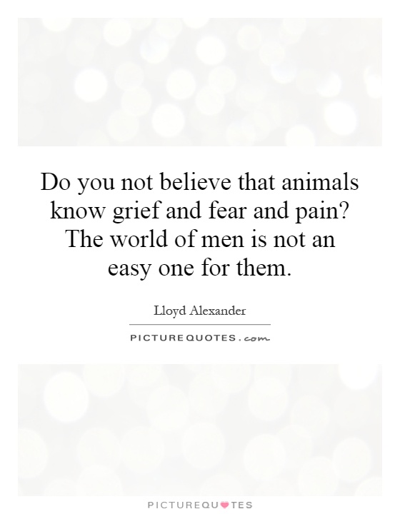 Do you not believe that animals know grief and fear and pain? The world of men is not an easy one for them Picture Quote #1