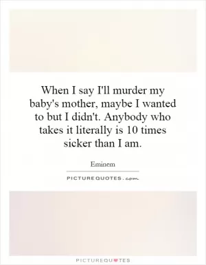When I say I'll murder my baby's mother, maybe I wanted to but I didn't. Anybody who takes it literally is 10 times sicker than I am Picture Quote #1