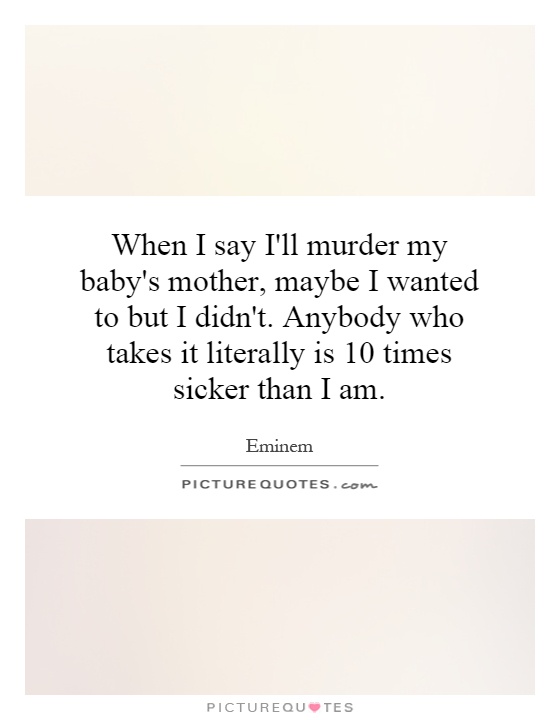 When I say I'll murder my baby's mother, maybe I wanted to but I didn't. Anybody who takes it literally is 10 times sicker than I am Picture Quote #1