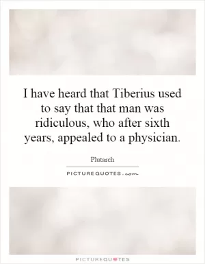 I have heard that Tiberius used to say that that man was ridiculous, who after sixth years, appealed to a physician Picture Quote #1