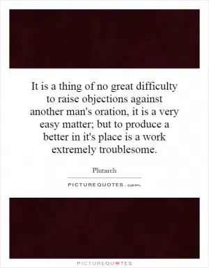It is a thing of no great difficulty to raise objections against another man's oration, it is a very easy matter; but to produce a better in it's place is a work extremely troublesome Picture Quote #1