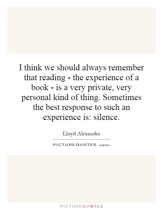 I think we should always remember that reading - the experience of a book - is a very private, very personal kind of thing. Sometimes the best response to such an experience is: silence Picture Quote #1