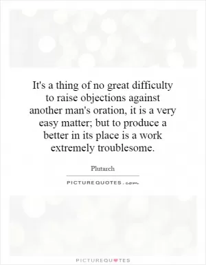 It's a thing of no great difficulty to raise objections against another man's oration, it is a very easy matter; but to produce a better in its place is a work extremely troublesome Picture Quote #1