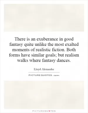 There is an exuberance in good fantasy quite unlike the most exalted moments of realistic fiction. Both forms have similar goals; but realism walks where fantasy dances Picture Quote #1