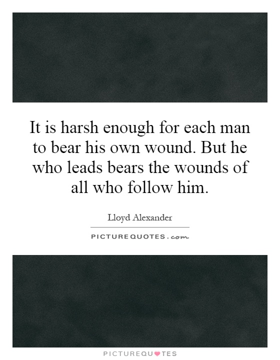 It is harsh enough for each man to bear his own wound. But he who leads bears the wounds of all who follow him Picture Quote #1