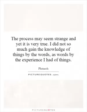 The process may seem strange and yet it is very true. I did not so much gain the knowledge of things by the words, as words by the experience I had of things Picture Quote #1