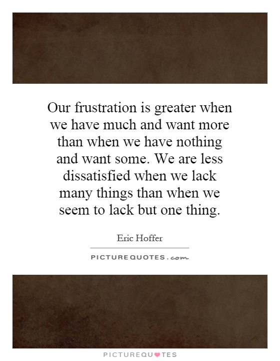 Our frustration is greater when we have much and want more than when we have nothing and want some. We are less dissatisfied when we lack many things than when we seem to lack but one thing Picture Quote #1