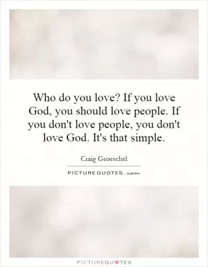 Who do you love? If you love God, you should love people. If you don't love people, you don't love God. It's that simple Picture Quote #1