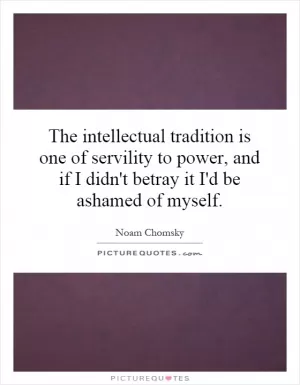 The intellectual tradition is one of servility to power, and if I didn't betray it I'd be ashamed of myself Picture Quote #1