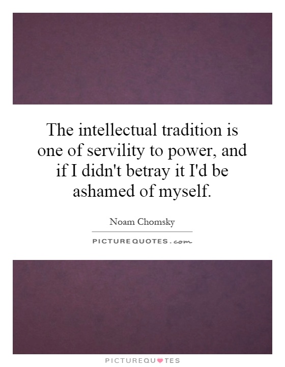 The intellectual tradition is one of servility to power, and if I didn't betray it I'd be ashamed of myself Picture Quote #1