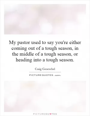 My pastor used to say you're either coming out of a tough season, in the middle of a tough season, or heading into a tough season Picture Quote #1