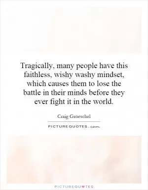 Tragically, many people have this faithless, wishy washy mindset, which causes them to lose the battle in their minds before they ever fight it in the world Picture Quote #1