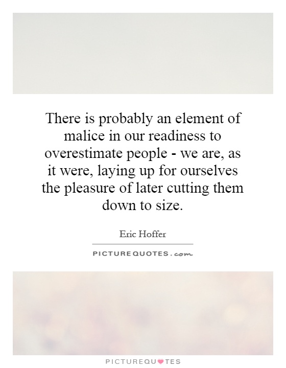 There is probably an element of malice in our readiness to overestimate people - we are, as it were, laying up for ourselves the pleasure of later cutting them down to size Picture Quote #1
