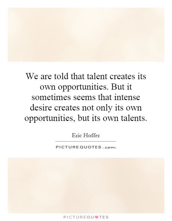 We are told that talent creates its own opportunities. But it sometimes seems that intense desire creates not only its own opportunities, but its own talents Picture Quote #1