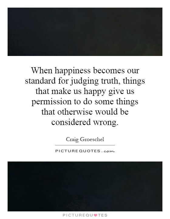 When happiness becomes our standard for judging truth, things that make us happy give us permission to do some things that otherwise would be considered wrong Picture Quote #1