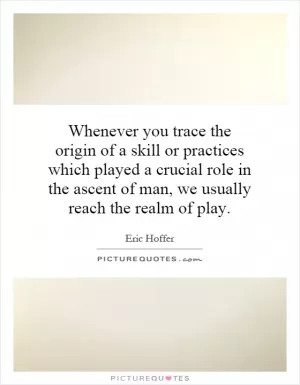 Whenever you trace the origin of a skill or practices which played a crucial role in the ascent of man, we usually reach the realm of play Picture Quote #1