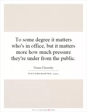 To some degree it matters who's in office, but it matters more how much pressure they're under from the public Picture Quote #1